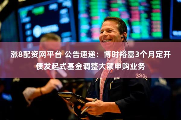 涨8配资网平台 公告速递：博时裕嘉3个月定开债发起式基金调整大额申购业务