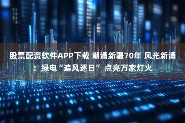 股票配资软件APP下载 潮涌新疆70年 风光新涌：绿电“追风逐日” 点亮万家灯火
