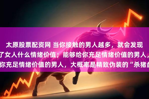 太原股票配资网 当你接触的男人越多,就会发现:真正的好男人,给不了女人什么情绪价值;能够给你充足情绪价值的男人,大概率是精致伪装的“杀猪盘”