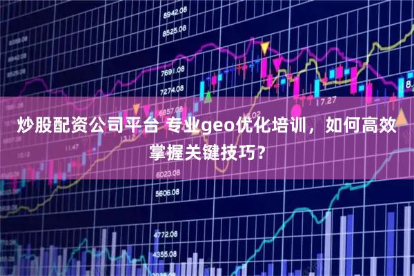 炒股配资公司平台 专业geo优化培训，如何高效掌握关键技巧？