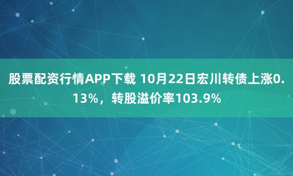 股票配资行情APP下载 10月22日宏川转债上涨0.13%,转股溢价率103.9%