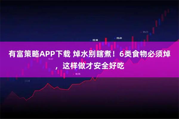 有富策略APP下载 焯水别瞎煮！6类食物必须焯，这样做才安全好吃