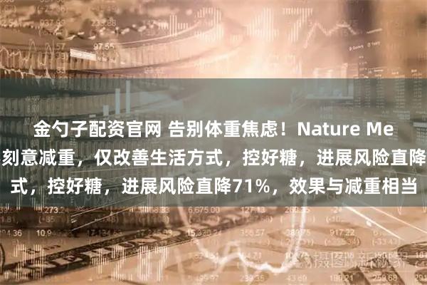 金勺子配资官网 告别体重焦虑！Nature Medicine：糖尿病前期不刻意减重，仅改善生活方式，控好糖，进展风险直降71%，效果与减重相当