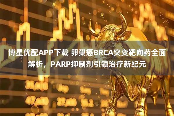 博星优配APP下载 卵巢癌BRCA突变靶向药全面解析，PARP抑制剂引领治疗新纪元