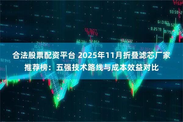 合法股票配资平台 2025年11月折叠滤芯厂家推荐榜：五强技术路线与成本效益对比