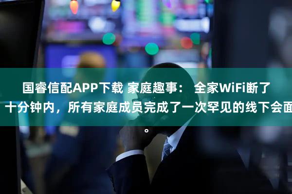 国睿信配APP下载 家庭趣事： 全家WiFi断了，十分钟内，所有家庭成员完成了一次罕见的线下会面。