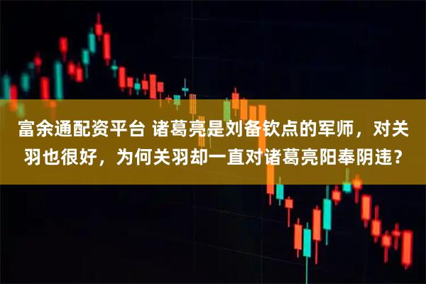 富余通配资平台 诸葛亮是刘备钦点的军师，对关羽也很好，为何关羽却一直对诸葛亮阳奉阴违？