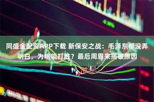 同盛金配资APP下载 新保安之战：毛泽东都没弄明白，为啥能打胜？最后周恩来揭破原因