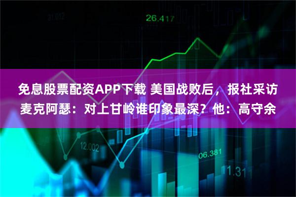 免息股票配资APP下载 美国战败后，报社采访麦克阿瑟：对上甘岭谁印象最深？他：高守余