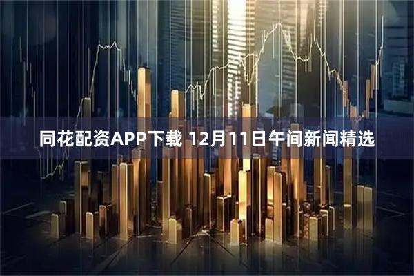 同花配资APP下载 12月11日午间新闻精选