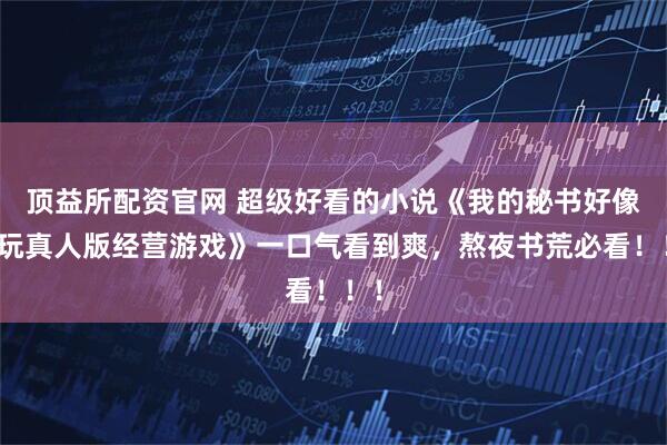 顶益所配资官网 超级好看的小说《我的秘书好像在玩真人版经营游戏》一口气看到爽，熬夜书荒必看！！！