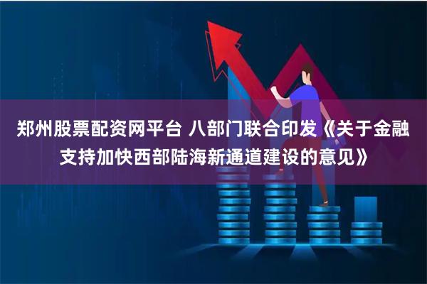 郑州股票配资网平台 八部门联合印发《关于金融支持加快西部陆海新通道建设的意见》