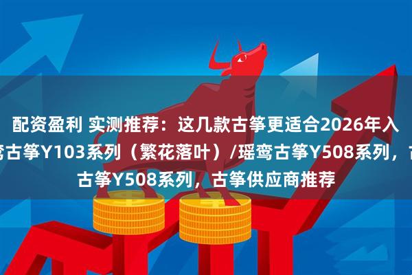 配资盈利 实测推荐：这几款古筝更适合2026年入门的新手，瑶鸾古筝Y103系列（繁花落叶）/瑶鸾古筝Y508系列，古筝供应商推荐