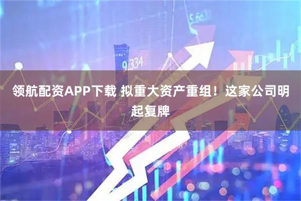 领航配资APP下载 拟重大资产重组！这家公司明起复牌