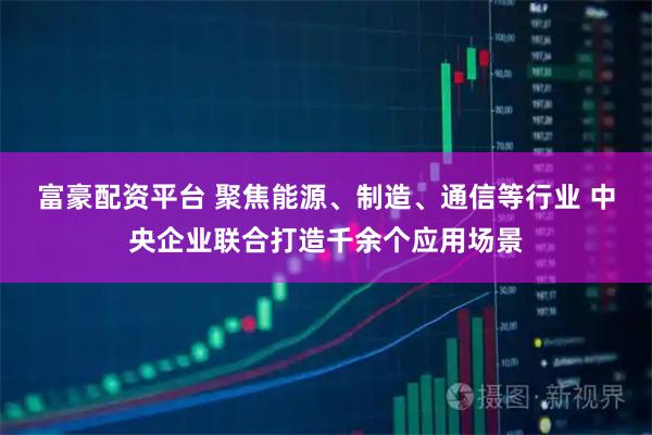 富豪配资平台 聚焦能源、制造、通信等行业 中央企业联合打造千余个应用场景