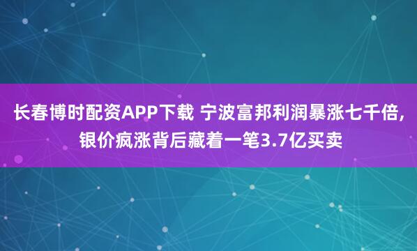 长春博时配资APP下载 宁波富邦利润暴涨七千倍, 银价疯涨背后藏着一笔3.7亿买卖
