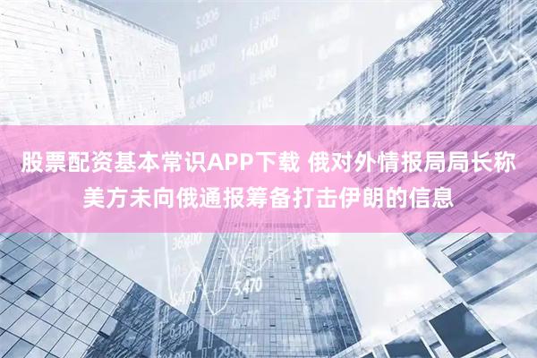 股票配资基本常识APP下载 俄对外情报局局长称美方未向俄通报筹备打击伊朗的信息