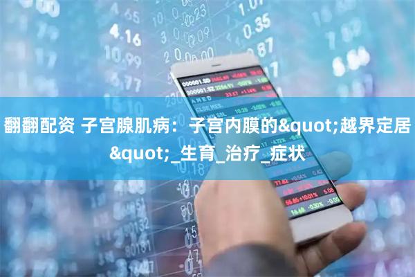 翻翻配资 子宫腺肌病：子宫内膜的"越界定居"_生育_治疗_症状