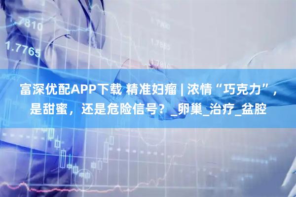 富深优配APP下载 精准妇瘤 | 浓情“巧克力”，是甜蜜，还是危险信号？_卵巢_治疗_盆腔
