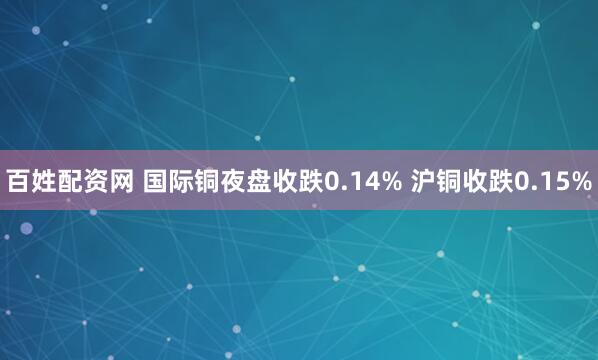 百姓配资网 国际铜夜盘收跌0.14% 沪铜收跌0.15%