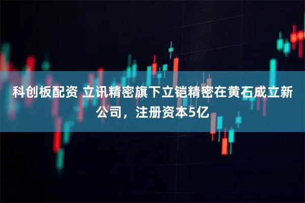 科创板配资 立讯精密旗下立铠精密在黄石成立新公司，注册资本5亿