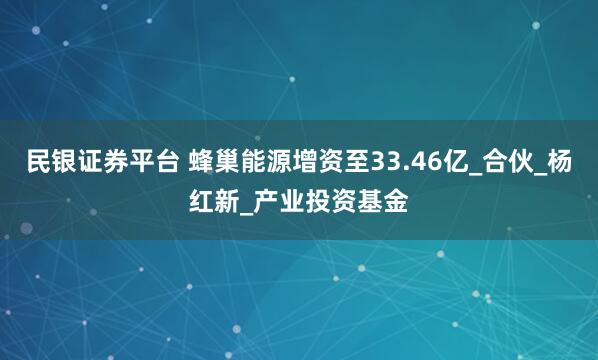 民银证券平台 蜂巢能源增资至33.46亿_合伙_杨红新_产业投资基金