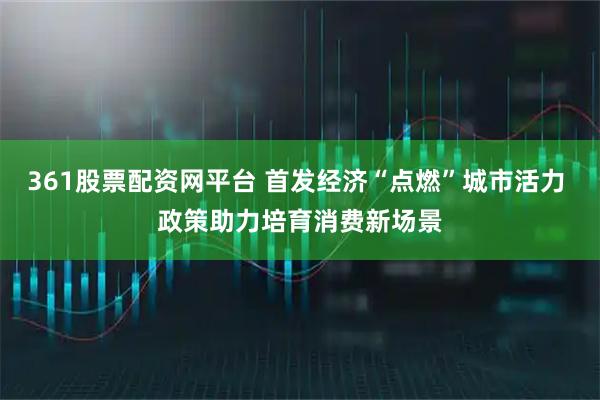 361股票配资网平台 首发经济“点燃”城市活力 政策助力培育消费新场景