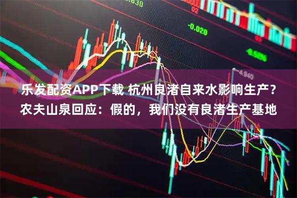 乐发配资APP下载 杭州良渚自来水影响生产？农夫山泉回应：假的，我们没有良渚生产基地
