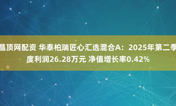 晶顶网配资 华泰柏瑞匠心汇选混合A：2025年第二季度利润26.28万元 净值增长率0.42%