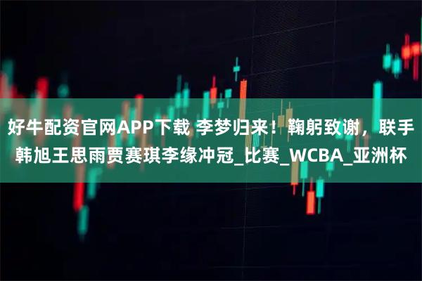好牛配资官网APP下载 李梦归来！鞠躬致谢，联手韩旭王思雨贾赛琪李缘冲冠_比赛_WCBA_亚洲杯
