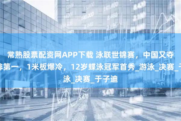 常熟股票配资网APP下载 泳联世锦赛，中国又夺金牌排第一，1米板爆冷，12岁蝶泳冠军首秀_游泳_决赛_于子迪