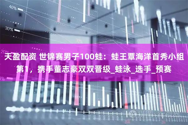 天盈配资 世锦赛男子100蛙：蛙王覃海洋首秀小组第1，携手董志豪双双晋级_蛙泳_选手_预赛