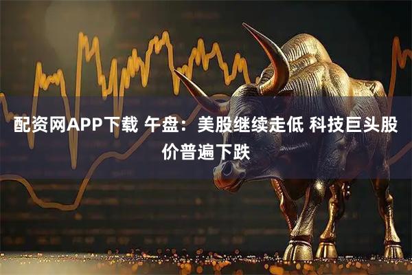 配资网APP下载 午盘：美股继续走低 科技巨头股价普遍下跌