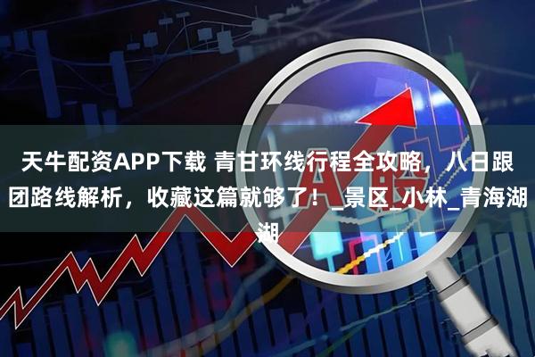 天牛配资APP下载 青甘环线行程全攻略，八日跟团路线解析，收藏这篇就够了！_景区_小林_青海湖