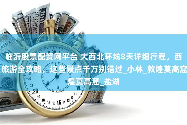 临沂股票配资网平台 大西北环线8天详细行程，西北8日旅游全攻略，这些景点千万别错过_小林_敦煌莫高窟_盐湖