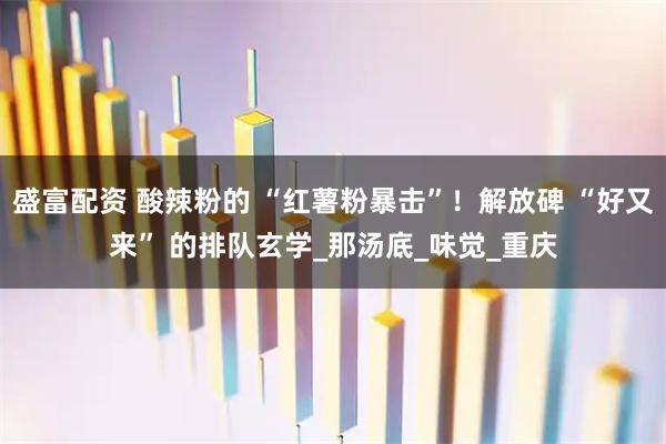 盛富配资 酸辣粉的 “红薯粉暴击”！解放碑 “好又来” 的排队玄学_那汤底_味觉_重庆