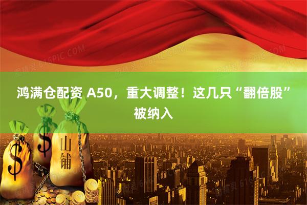 鸿满仓配资 A50，重大调整！这几只“翻倍股”被纳入