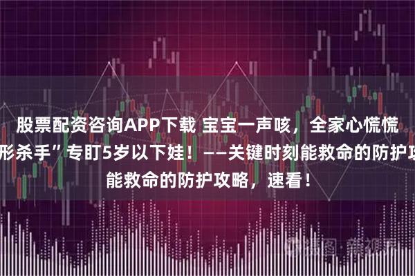 股票配资咨询APP下载 宝宝一声咳，全家心慌慌！这个“隐形杀手”专盯5岁以下娃！——关键时刻能救命的防护攻略，速看！