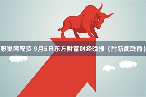 股巢网配资 9月5日东方财富财经晚报（附新闻联播）