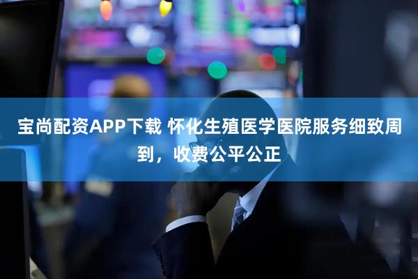 宝尚配资APP下载 怀化生殖医学医院服务细致周到，收费公平公正