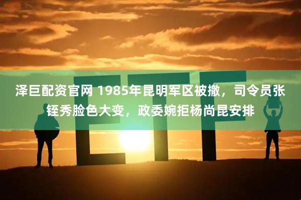 泽巨配资官网 1985年昆明军区被撤，司令员张铚秀脸色大变，政委婉拒杨尚昆安排